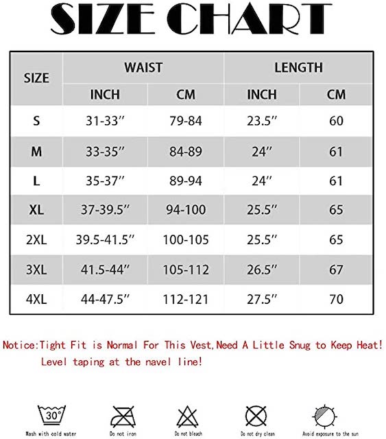 Size Chart. Notice: Tight Fit is normal for this vest. need a little snug to keep heat! Level taping at the navel line! wash with cold water. do not iron. do not bleach. do not dry clean. avoid exposure to the sun.